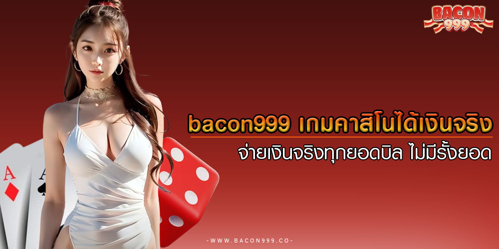 bacon999 เกมคาสิโนได้เงินจริง จ่ายเงินจริงทุกยอดบิล ไม่มีรั้งยอด